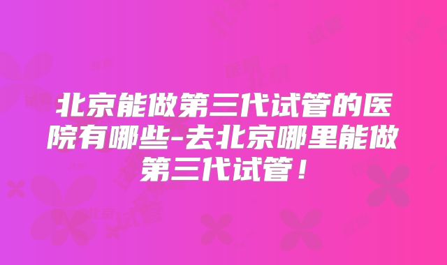 北京能做第三代试管的医院有哪些-去北京哪里能做第三代试管！