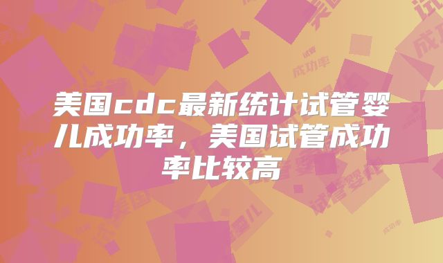 美国cdc最新统计试管婴儿成功率，美国试管成功率比较高