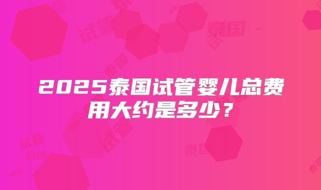 2025泰国试管婴儿总费用大约是多少？