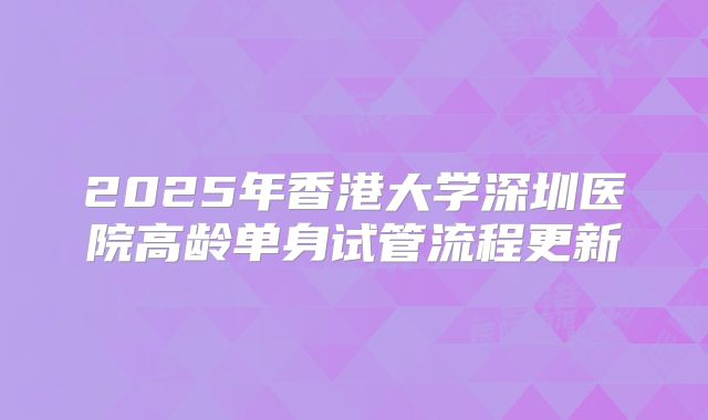 2025年香港大学深圳医院高龄单身试管流程更新