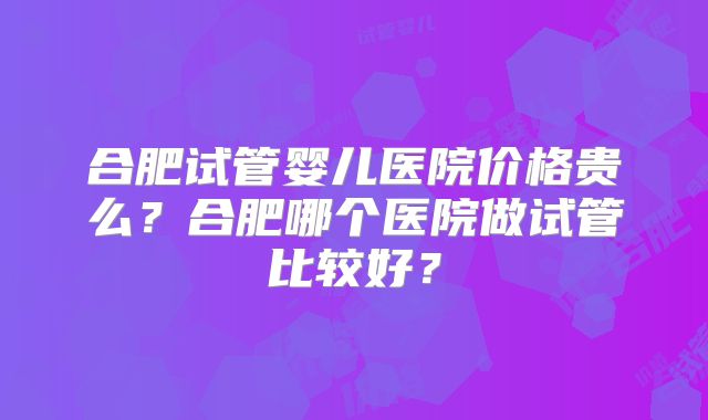合肥试管婴儿医院价格贵么?合肥哪个医院做试管比较好?