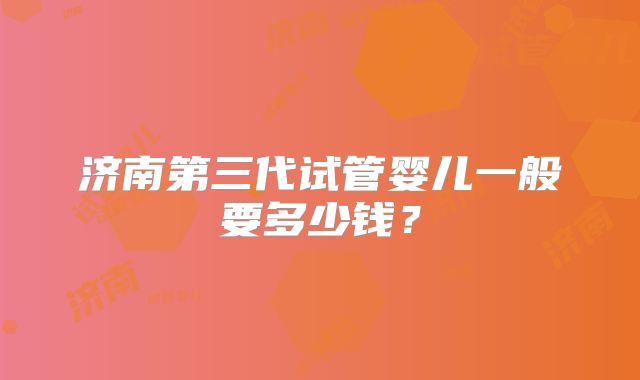 济南第三代试管婴儿一般要多少钱?