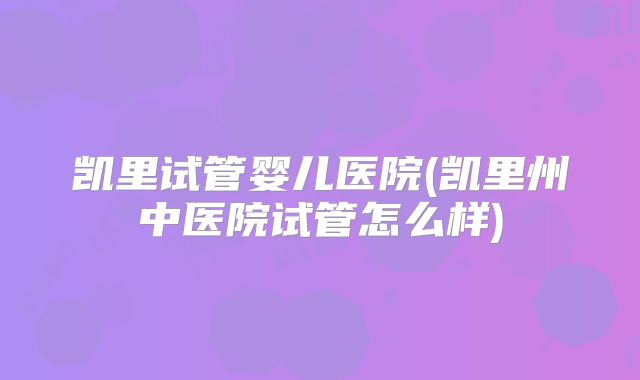 凯里试管婴儿医院(凯里州中医院试管怎么样)