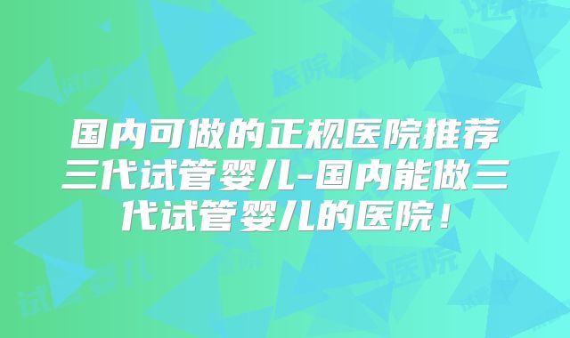 国内可做的正规医院推荐三代试管婴儿-国内能做三代试管婴儿的医院!