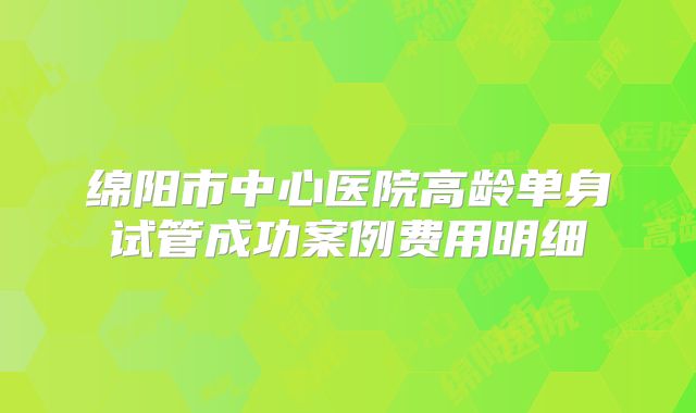 绵阳市中心医院高龄单身试管成功案例费用明细