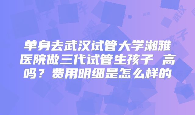 单身去武汉试管大学湘雅医院做三代试管生孩子 高吗?费用明细是怎么样的
