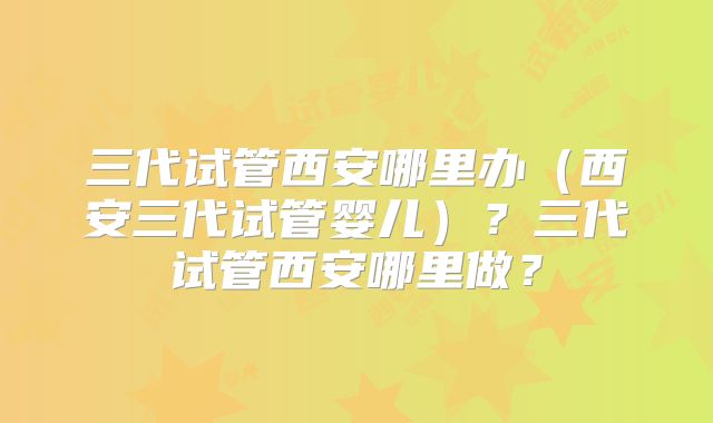 三代试管西安哪里办（西安三代试管婴儿）？三代试管西安哪里做？