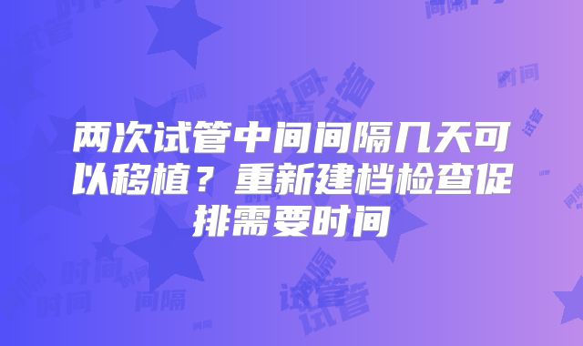两次试管中间间隔几天可以移植？重新建档检查促排需要时间