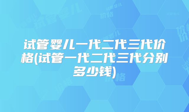 试管婴儿一代二代三代价格(试管一代二代三代分别多少钱)