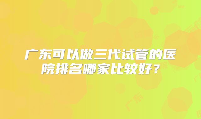 广东可以做三代试管的医院排名哪家比较好？