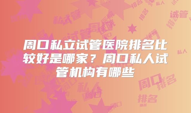 周口私立试管医院排名比较好是哪家？周口私人试管机构有哪些