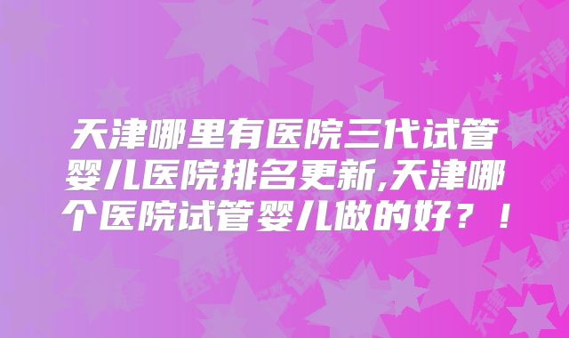 天津哪里有医院三代试管婴儿医院排名更新,天津哪个医院试管婴儿做的好？！