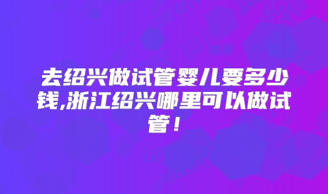 去绍兴做试管婴儿要多少钱,浙江绍兴哪里可以做试管！