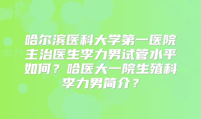 哈尔滨医科大学第一医院主治医生李力男试管水平如何?哈医大一院生殖科李力男简介?