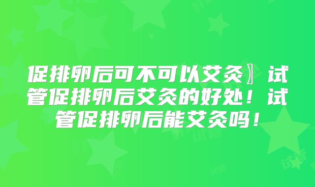 促排卵后可不可以艾灸〗试管促排卵后艾灸的好处！试管促排卵后能艾灸吗！