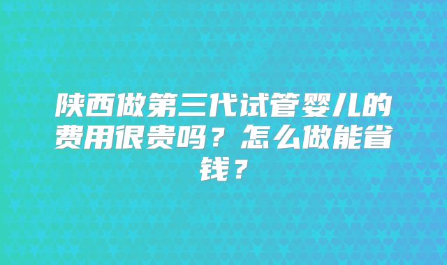 陕西做第三代试管婴儿的费用很贵吗？怎么做能省钱？