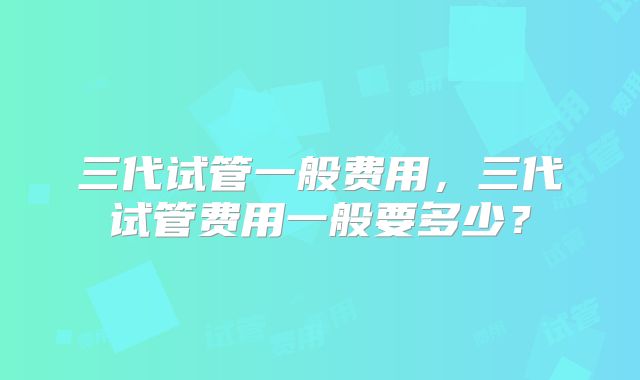 三代试管一般费用，三代试管费用一般要多少？