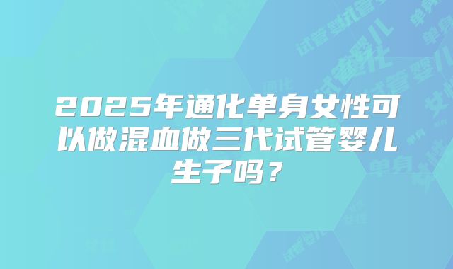 2025年通化单身女性可以做混血做三代试管婴儿生子吗?
