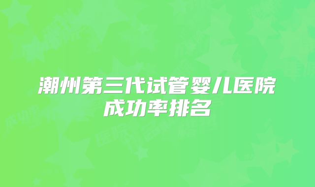 潮州第三代试管婴儿医院成功率排名