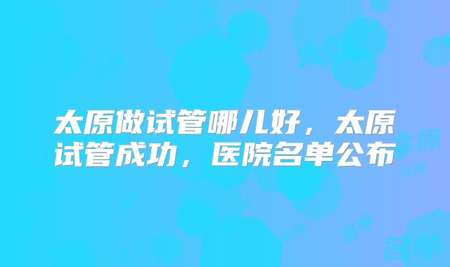 太原做试管哪儿好，太原试管成功，医院名单公布