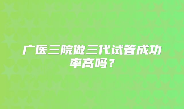 广医三院做三代试管成功率高吗?