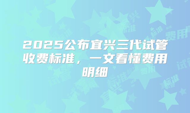 2025公布宜兴三代试管收费标准，一文看懂费用明细
