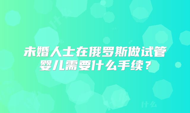 未婚人士在俄罗斯做试管婴儿需要什么手续?