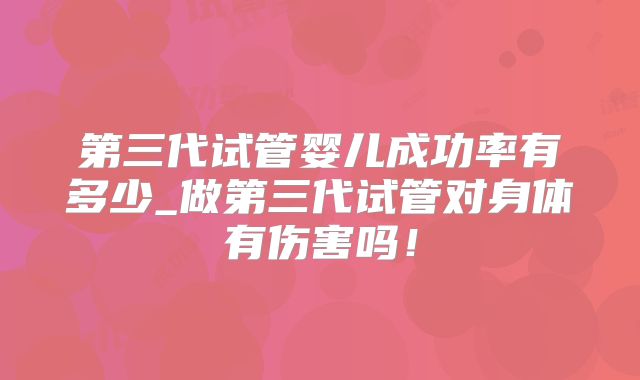 第三代试管婴儿成功率有多少_做第三代试管对身体有伤害吗!