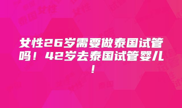 女性26岁需要做泰国试管吗！42岁去泰国试管婴儿！