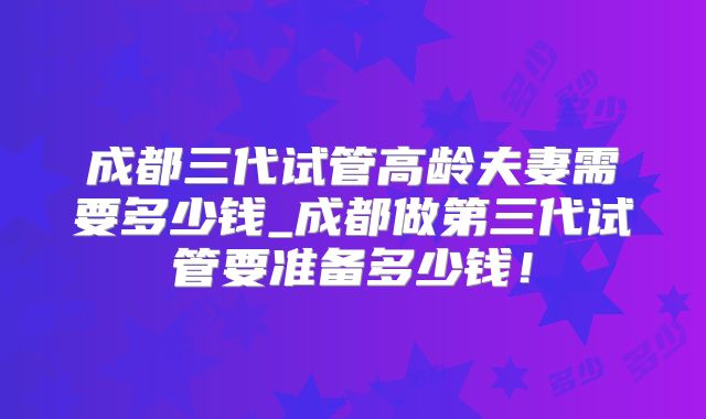 成都三代试管高龄夫妻需要多少钱_成都做第三代试管要准备多少钱！