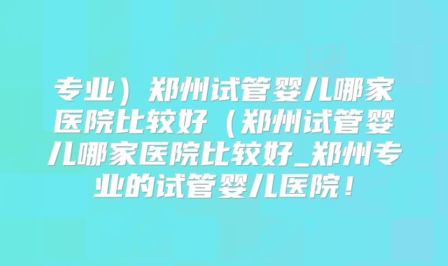 专业）郑州试管婴儿哪家医院比较好（郑州试管婴儿哪家医院比较好_郑州专业的试管婴儿医院！