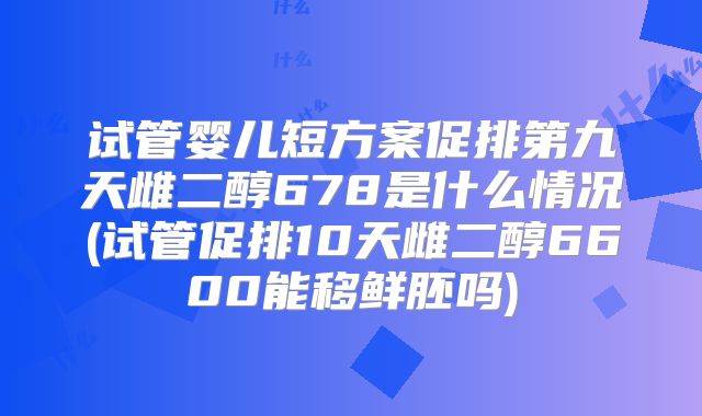 试管婴儿短方案促排第九天雌二醇678是什么情况(试管促排10天雌二醇6600能移鲜胚吗)