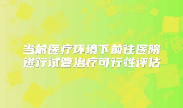 当前医疗环境下前往医院进行试管治疗可行性评估