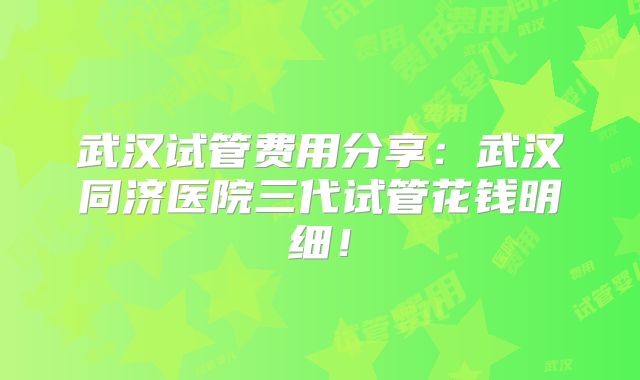 武汉试管费用分享：武汉同济医院三代试管花钱明细！