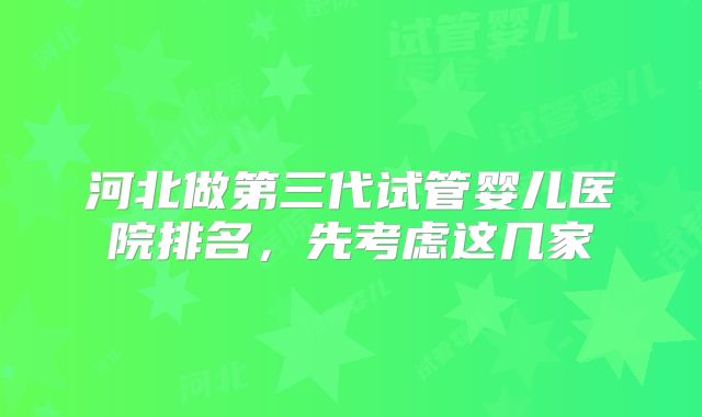 河北做第三代试管婴儿医院排名，先考虑这几家