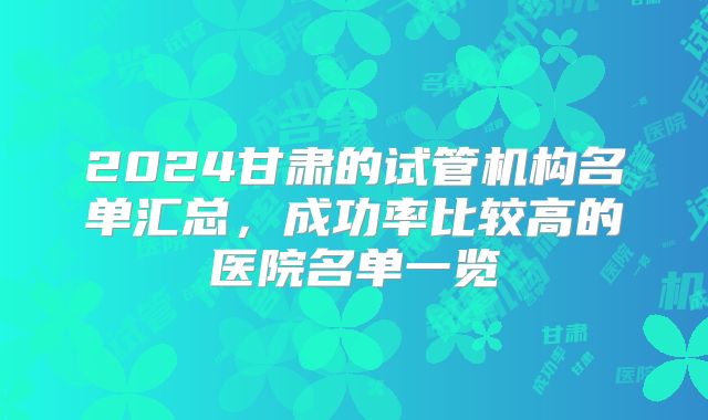 2024甘肃的试管机构名单汇总,成功率比较高的医院名单一览