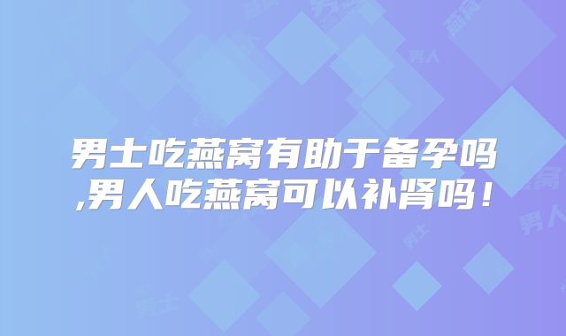 男士吃燕窝有助于备孕吗,男人吃燕窝可以补肾吗！