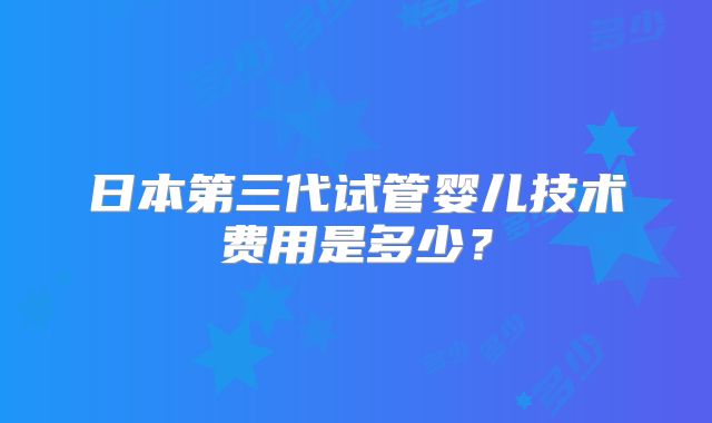 日本第三代试管婴儿技术费用是多少？