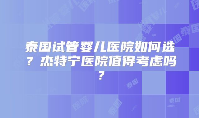 泰国试管婴儿医院如何选？杰特宁医院值得考虑吗？