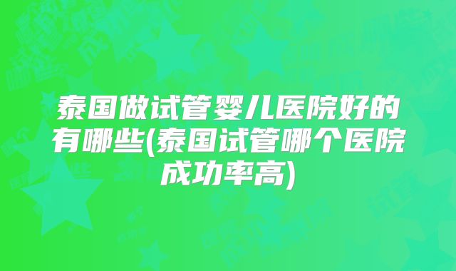 泰国做试管婴儿医院好的有哪些(泰国试管哪个医院成功率高)