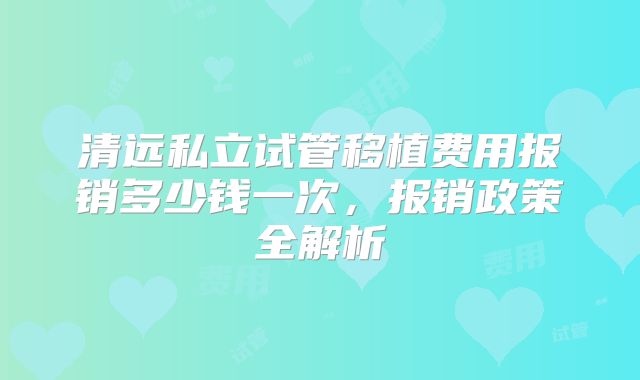 清远私立试管移植费用报销多少钱一次,报销政策全解析