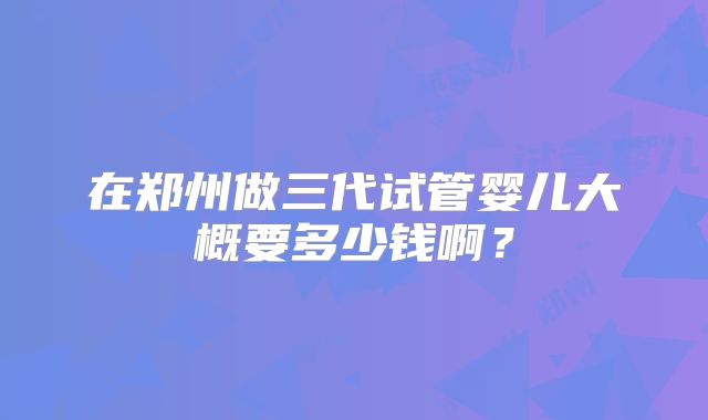 在郑州做三代试管婴儿大概要多少钱啊？