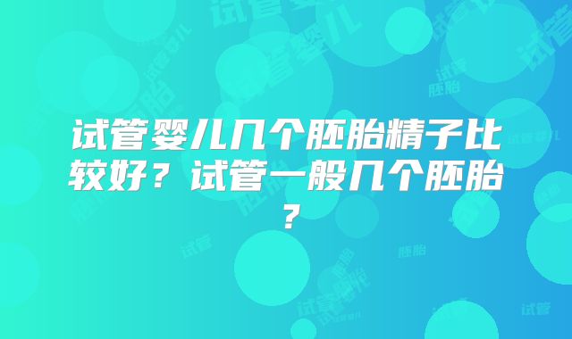 试管婴儿几个胚胎精子比较好？试管一般几个胚胎？