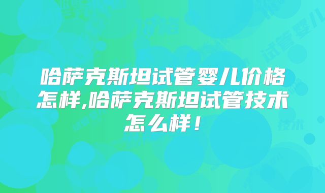 哈萨克斯坦试管婴儿价格怎样,哈萨克斯坦试管技术怎么样！