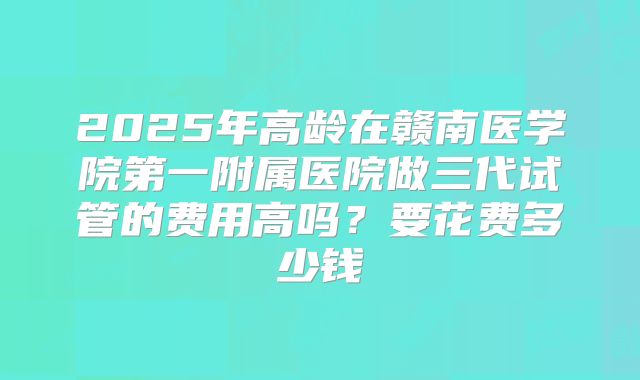 2025年高龄在赣南医学院第一附属医院做三代试管的费用高吗?要花费多少钱