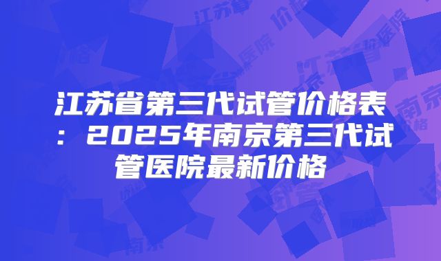 江苏省第三代试管价格表：2025年南京第三代试管医院最新价格