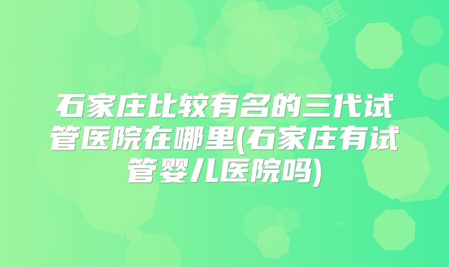 石家庄比较有名的三代试管医院在哪里(石家庄有试管婴儿医院吗)