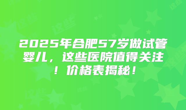 2025年合肥57岁做试管婴儿，这些医院值得关注！价格表揭秘！