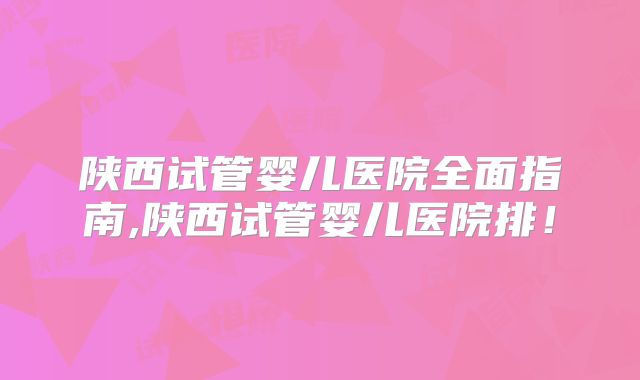 陕西试管婴儿医院全面指南,陕西试管婴儿医院排！