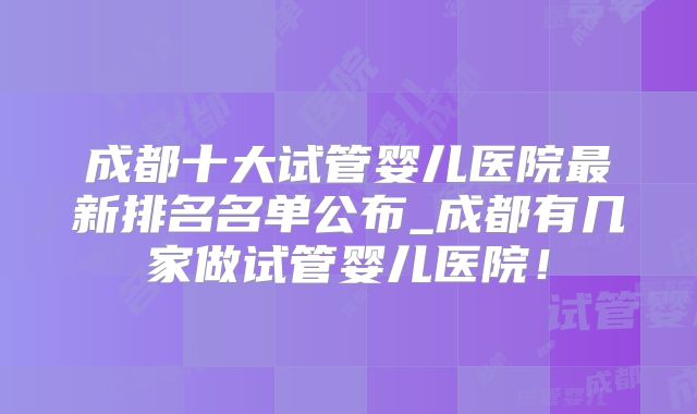 成都十大试管婴儿医院最新排名名单公布_成都有几家做试管婴儿医院！